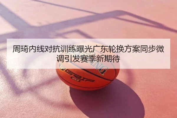 周琦内线对抗训练曝光广东轮换方案同步微调引发赛季新期待